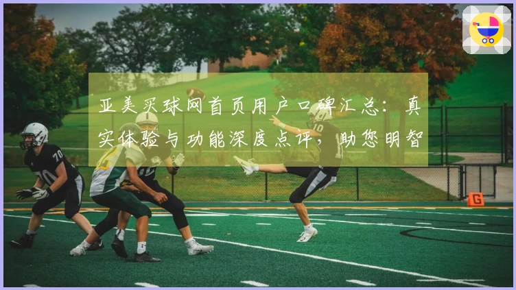 亚美买球网首页用户口碑汇总：真实体验与功能深度点评，助您明智选择体育直播平台
