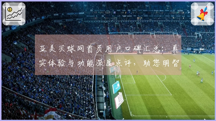 亚美买球网首页用户口碑汇总：真实体验与功能深度点评，助您明智选择体育直播平台